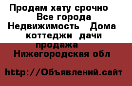 Продам хату срочно  - Все города Недвижимость » Дома, коттеджи, дачи продажа   . Нижегородская обл.